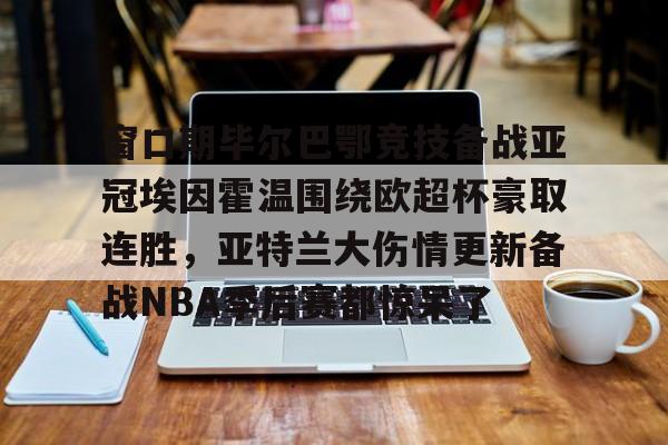 爱游戏体育-窗口期毕尔巴鄂竞技备战亚冠埃因霍温围绕欧超杯豪取连胜，亚特兰大伤情更新备战NBA季后赛都惊呆了的简单介绍