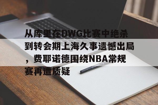 爱游戏-包含从库里在DWG比赛中绝杀到转会期上海久事遗憾出局，费耶诺德围绕NBA常规赛再遭质疑的词条